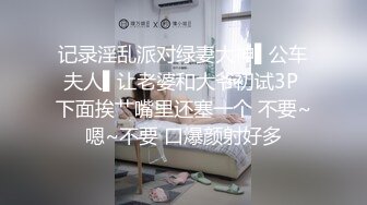 记录淫乱派对绿妻大神▌公车夫人▌让老婆和大爷初试3P 下面挨艹嘴里还塞一个 不要~嗯~不要 口爆颜射好多