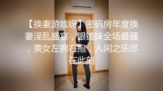 【换妻游戏呀】密码房年度换妻淫乱盛宴，眼镜妹全场最骚，美女左拥右抱，人间之乐尽在此刻