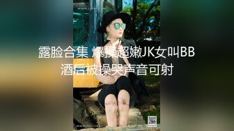 露脸合集 爆操超嫩JK女叫BB酒后被操哭声音可射