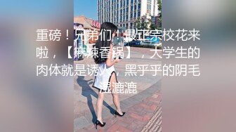 重磅！兄弟们！最正宗校花来啦，【麻辣香锅】，大学生的肉体就是诱人，黑乎乎的阴毛湿漉漉