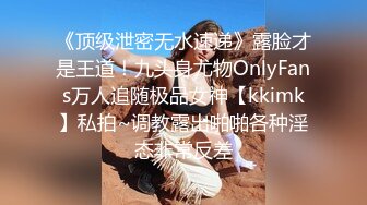 《顶级泄密无水速递》露脸才是王道！九头身尤物OnlyFans万人追随极品女神【kkimk】私拍~调教露出啪啪各种淫态非常反差