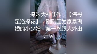 ♈ ♈ ♈ 撩妹大神佳作，【伟哥足浴探花】，刚刚因为家暴离婚的小少妇，第一次跟人外出开房