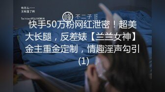 快手50万粉网红泄密！超美大长腿，反差婊【兰兰女神】金主重金定制，情趣淫声勾引 (1)