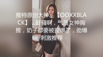 推特原创大神，【OOXXBLACK】，好骚啊，气质女神胸推，奶子都要被捏爆了，劲爆刺激推荐