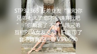 STP32365 反差女友“我和你兄弟上床了 你不会嫌弃我吧”“你戴套了 不算”跟兄弟互相PUA女友交换，只要带了套不算真正做爱 VIP0600