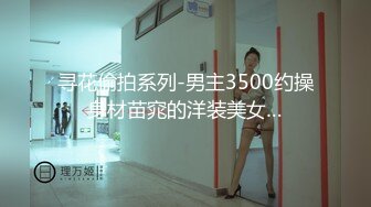 寻花偷拍系列-男主3500约操身材苗窕的洋装美女…