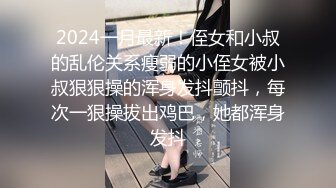 2024一月最新！侄女和小叔的乱伦关系瘦弱的小侄女被小叔狠狠操的浑身发抖颤抖，每次一狠操拔出鸡巴，她都浑身发抖