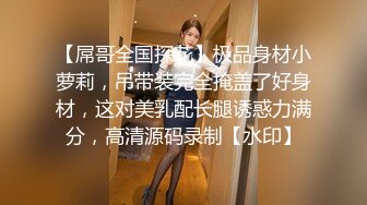 【屌哥全国探花】极品身材小萝莉，吊带装完全掩盖了好身材，这对美乳配长腿诱惑力满分，高清源码录制【水印】