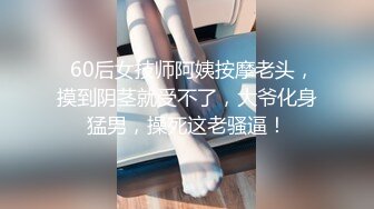   60后女技师阿姨按摩老头，摸到阴茎就受不了，大爷化身猛男，操死这老骚逼！