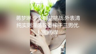 蒋梦琳.少女精盆挑战.外表清纯实则淫荡轮番榨干三男优.扣扣传媒