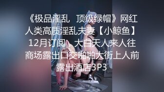 《极品淫乱⭐顶级绿帽》网红人类高质淫乱夫妻【小鲸鱼】12月订阅，大白天人来人往商场露出口交啪啪大街上人前露出酒店3P3