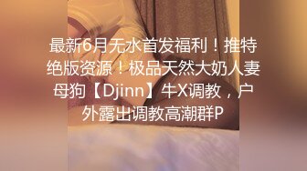 最新6月无水首发福利！推特绝版资源！极品天然大奶人妻母狗【Djinn】牛X调教，户外露出调教高潮群P