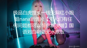 极品白虎馒头一线天网红小姐姐nana剧情片【主人们有任何问题都可以帮你解决喔】国语对白刺激无水原版