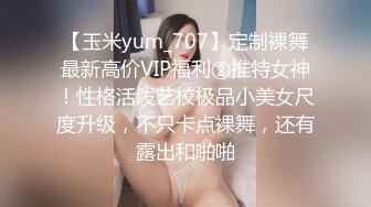 【玉米yum_707】定制裸舞最新高价VIP福利②推特女神！性格活泼艺校极品小美女尺度升级，不只卡点裸舞，还有露出和啪啪