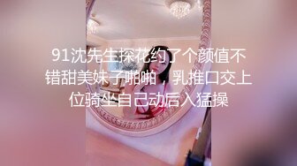 91沈先生探花约了个颜值不错甜美妹子啪啪，乳推口交上位骑坐自己动后入猛操