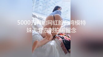 5000元再约网红脸台湾模特妹无套内射拍逼留念