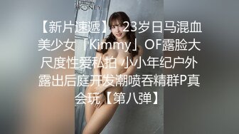 【新片速遞】✨23岁日马混血美少女「Kimmy」OF露脸大尺度性爱私拍 小小年纪户外露出后庭开发潮喷吞精群P真会玩【第八弹】