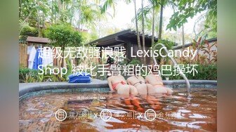 超级无敌骚浪贱 LexisCandyShop 被比手臂粗的鸡巴操坏