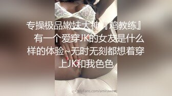 专操极品嫩妹大神『鸡教练』✿有一个爱穿JK的女友是什么样的体验~无时无刻都想着穿上JK和我色色