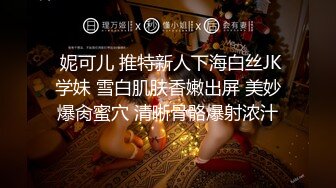  妮可儿 推特新人下海白丝JK学妹 雪白肌肤香嫩出屏 美妙爆肏蜜穴 清晰骨骼爆射浓汁