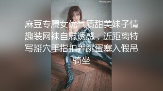 麻豆专属女优气质甜美妹子情趣装网袜自慰诱惑，近距离特写掰穴手指扣弄跳蛋塞入假吊骑坐