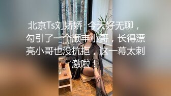 北京Ts刘娇娇  今天好无聊，勾引了一个顺丰小哥，长得漂亮小哥也没抗拒，这一幕太刺激啦！