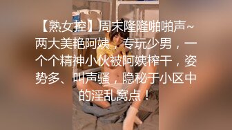 【熟女控】周末隆隆啪啪声~两大美艳阿姨，专玩少男，一个个精神小伙被阿姨榨干，姿势多、叫声骚，隐秘于小区中的淫乱窝点！