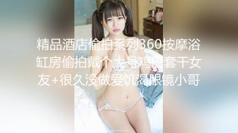 精品酒店偷拍系列360按摩浴缸房偷拍戴个大号鸡巴套干女友+很久没做爱饥渴眼镜小哥