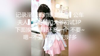 记录淫乱派对绿妻大神▌公车夫人▌让老婆和大爷初试3P 下面挨艹嘴里还塞一个 不要~嗯~不要 口爆颜射好多