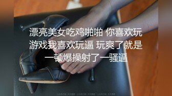 漂亮美女吃鸡啪啪 你喜欢玩游戏我喜欢玩逼 玩爽了就是一顿爆操射了一骚逼