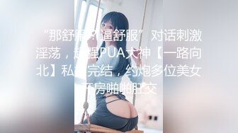 “那舒服？逼舒服”对话刺激淫荡，超强PUA大神【一路向北】私拍完结，约炮多位美女开房啪啪肛交