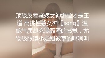 顶级反差骚婊女神露脸才是王道 高挑性感女神〖song〗温婉气质却充满骚骚的感觉，尤物级眼镜小姐姐被草的啊啊叫