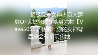 ⚫️⚫️顶级反差女神！万人舔屏OF大奶气质九头身尤物【Vava5055】私拍，你的女神背后总会有个玩肏她