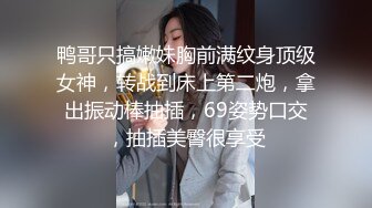 鸭哥只搞嫩妹胸前满纹身顶级女神，转战到床上第二炮，拿出振动棒抽插，69姿势口交，抽插美臀很享受