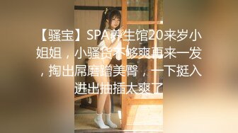 【骚宝】SPA养生馆20来岁小姐姐，小骚货不够爽再来一发，掏出屌磨蹭美臀，一下挺入进出抽插太爽了