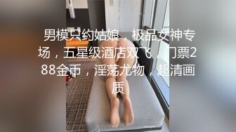  男模只约姑娘，极品女神专场，五星级酒店双飞，门票288金币，淫荡尤物，超清画质