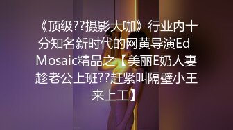 《顶级??摄影大咖》行业内十分知名新时代的网黄导演Ed Mosaic精品之【美丽E奶人妻趁老公上班??赶紧叫隔壁小王来上工】