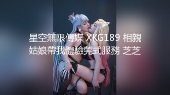 星空無限傳媒 XKG189 相親姑娘帶我體驗莞式服務 芝芝