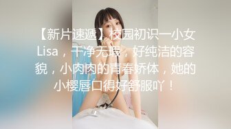 【新片速遞】校园初识一小女Lisa，干净无瑕，好纯洁的容貌，小肉肉的青春娇体，她的小樱唇口得好舒服吖！