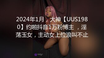 2024年1月，大神【UUS1980】约啪抖音1万粉博主 ，淫荡玉女，主动女上位浪叫不止