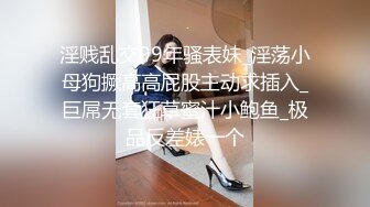 淫贱乱交99年骚表妹_淫荡小母狗撅高高屁股主动求插入_巨屌无套狂草蜜汁小鲍鱼_极品反差婊一个