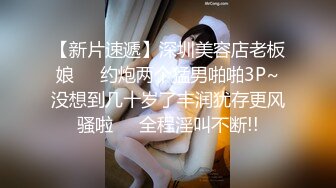 【新片速遞】深圳美容店老板娘❤️约炮两个猛男啪啪3P~没想到几十岁了丰润犹存更风骚啦❤️全程淫叫不断!!