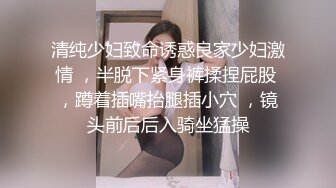 清纯少妇致命诱惑良家少妇激情 ，半脱下紧身裤揉捏屁股 ，蹲着插嘴抬腿插小穴 ，镜头前后后入骑坐猛操