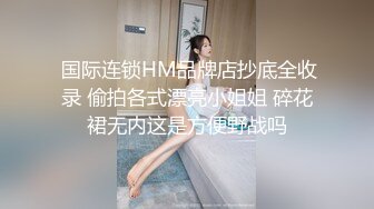  国际连锁HM品牌店抄底全收录 偷拍各式漂亮小姐姐 碎花裙无内这是方便野战吗