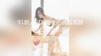 91新人GD-重金约战超高颜值三线女影星