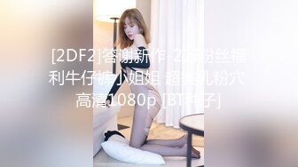 [2DF2]答谢新作-2万粉丝福利牛仔裤小姐姐 超美乳粉穴 高清1080p [BT种子]