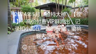 2024年5月，推特大神，【桎】，高价付费VIP群流出，记录和小狗在一起的日常，蜜桃臀大学生1