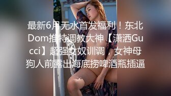 最新6月无水首发福利！东北Dom推特调教大神【潇洒Gucci】超强女奴训调，女神母狗人前露出海底捞啤酒瓶插逼