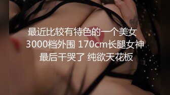 最近比较有特色的一个美女  3000档外围 170cm长腿女神 最后干哭了 纯欲天花板