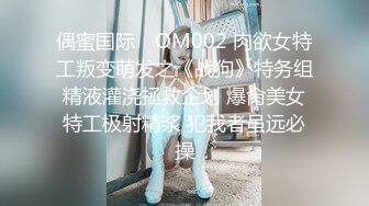 偶蜜国际✿ OM002 肉欲女特工叛变萌发之《战狗》特务组精液灌浇拯救企划 爆肏美女特工极射精浆 犯我者虽远必操